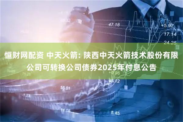 恒财网配资 中天火箭: 陕西中天火箭技术股份有限公司可转换公司债券2025年付息公告