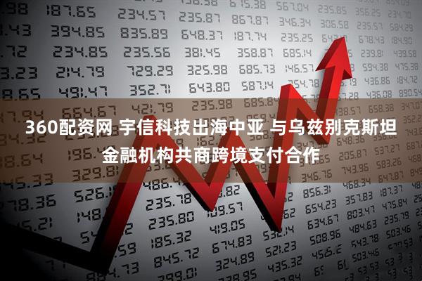 360配资网 宇信科技出海中亚 与乌兹别克斯坦金融机构共商跨境支付合作