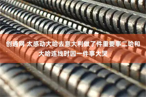 创通网 太感动大哈去意大利做了件重要事二哈和大哈连线时因一件事大哭