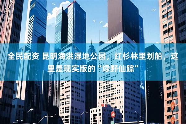 全民配资 昆明海洪湿地公园，红杉林里划船，这里是现实版的“绿野仙踪”