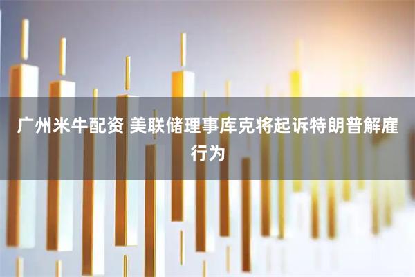 广州米牛配资 美联储理事库克将起诉特朗普解雇行为