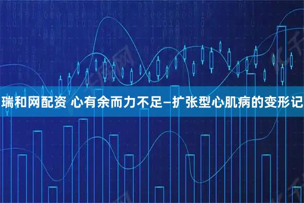 瑞和网配资 心有余而力不足—扩张型心肌病的变形记
