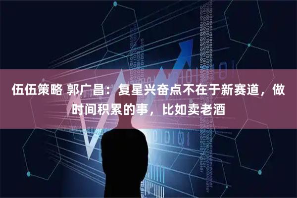 伍伍策略 郭广昌：复星兴奋点不在于新赛道，做时间积累的事，比如卖老酒