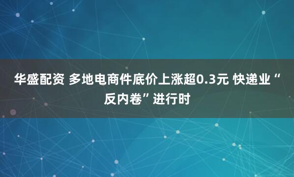 华盛配资 多地电商件底价上涨超0.3元 快递业“反内卷”进行时