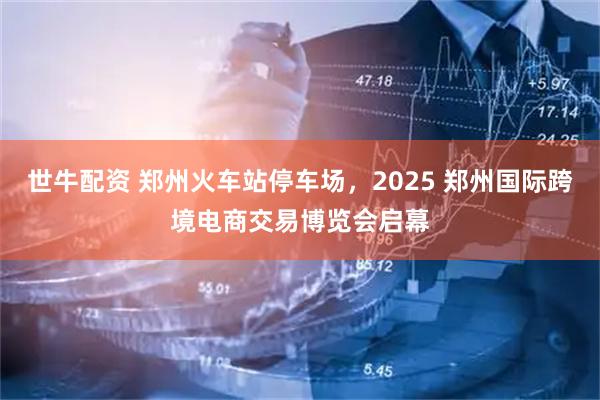 世牛配资 郑州火车站停车场，2025 郑州国际跨境电商交易博览会启幕