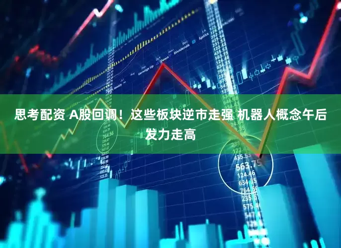 思考配资 A股回调！这些板块逆市走强 机器人概念午后发力走高