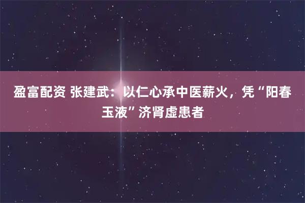 盈富配资 张建武：以仁心承中医薪火，凭“阳春玉液”济肾虚患者