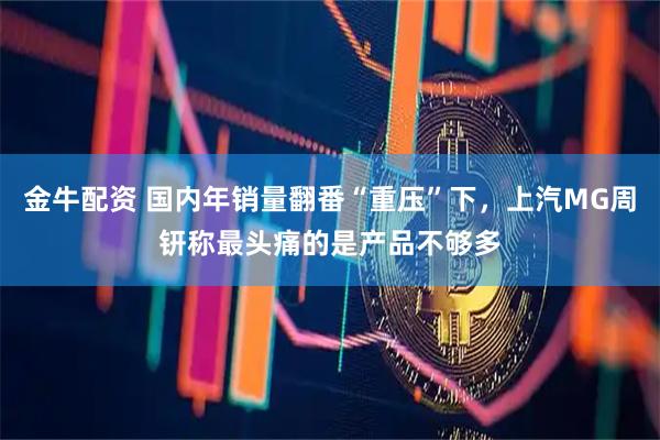 金牛配资 国内年销量翻番“重压”下，上汽MG周钘称最头痛的是产品不够多