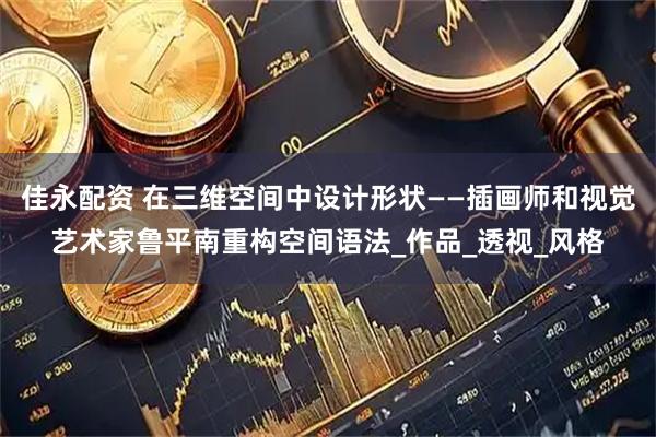 佳永配资 在三维空间中设计形状——插画师和视觉艺术家鲁平南重构空间语法_作品_透视_风格
