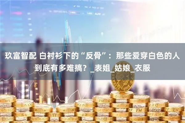 玖富智配 白衬衫下的“反骨”：那些爱穿白色的人到底有多难搞？_表姐_姑娘_衣服