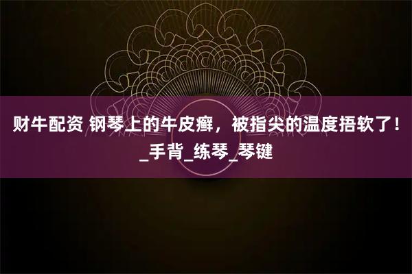 财牛配资 钢琴上的牛皮癣，被指尖的温度捂软了！_手背_练琴_琴键