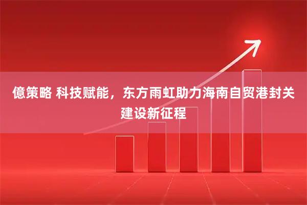 億策略 科技赋能，东方雨虹助力海南自贸港封关建设新征程