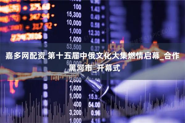 嘉多网配资 第十五届中俄文化大集燃情启幕_合作_黑河市_开幕式