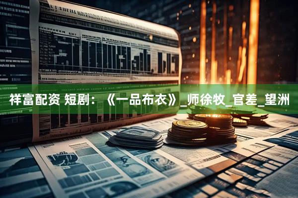 祥富配资 短剧：《一品布衣》_师徐牧_官差_望洲