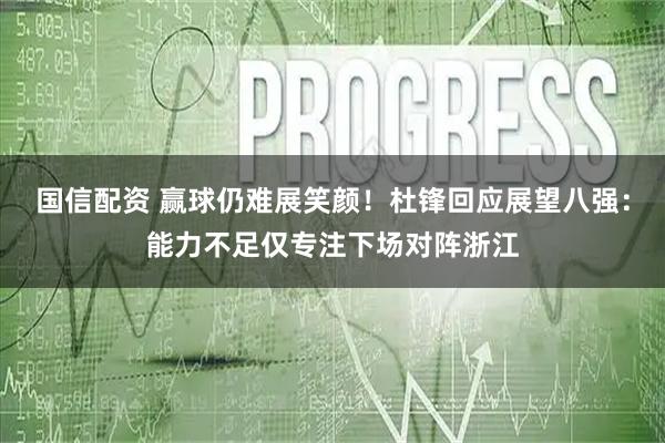 国信配资 赢球仍难展笑颜！杜锋回应展望八强：能力不足仅专注下场对阵浙江