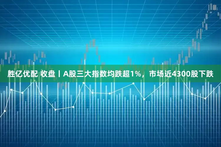 胜亿优配 收盘丨A股三大指数均跌超1%，市场近4300股下跌