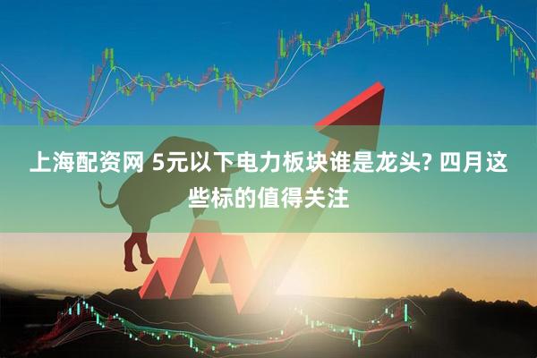 上海配资网 5元以下电力板块谁是龙头? 四月这些标的值得关注