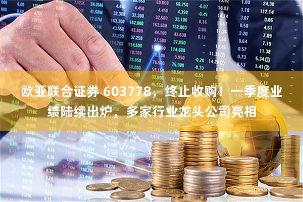 欧亚联合证券 603778，终止收购！一季度业绩陆续出炉，多家行业龙头公司亮相