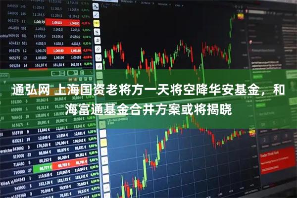 通弘网 上海国资老将方一天将空降华安基金，和海富通基金合并方案或将揭晓