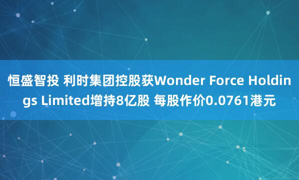 恒盛智投 利时集团控股获Wonder Force Holdings Limited增持8亿股 每股作价0.0761港元