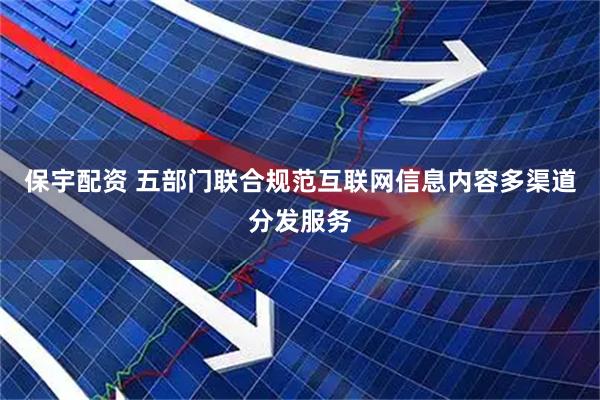 保宇配资 五部门联合规范互联网信息内容多渠道分发服务