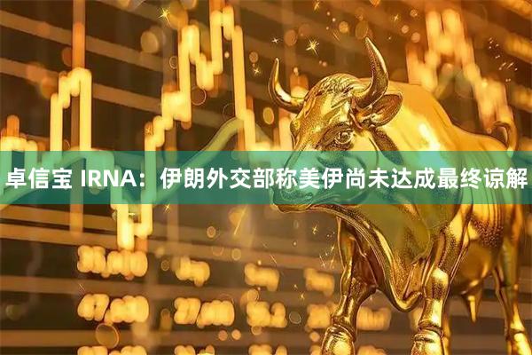 卓信宝 IRNA：伊朗外交部称美伊尚未达成最终谅解